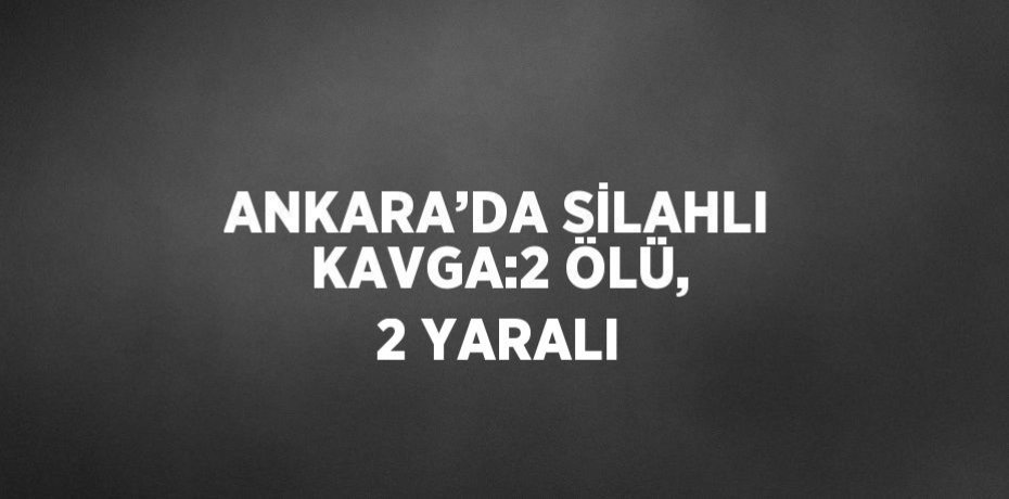 ANKARA’DA SİLAHLI KAVGA:2 ÖLÜ, 2 YARALI
