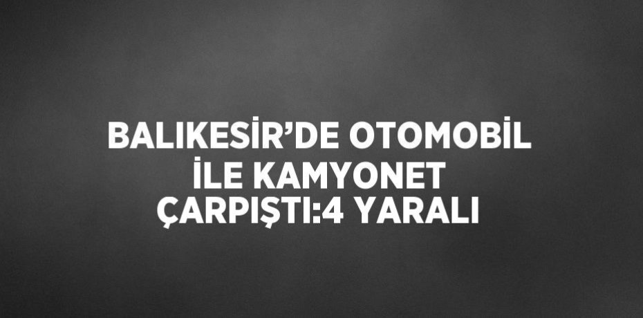 BALIKESİR’DE OTOMOBİL İLE KAMYONET ÇARPIŞTI:4 YARALI