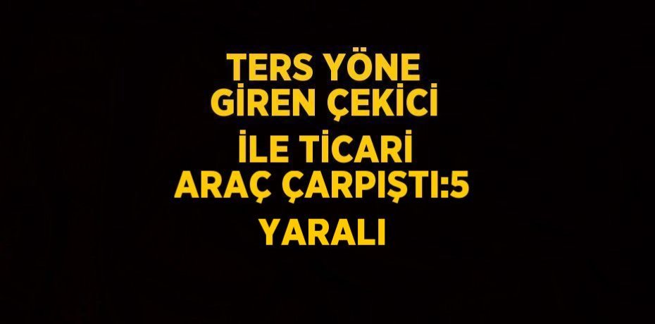 TERS YÖNE GİREN ÇEKİCİ İLE TİCARİ ARAÇ ÇARPIŞTI:5 YARALI
