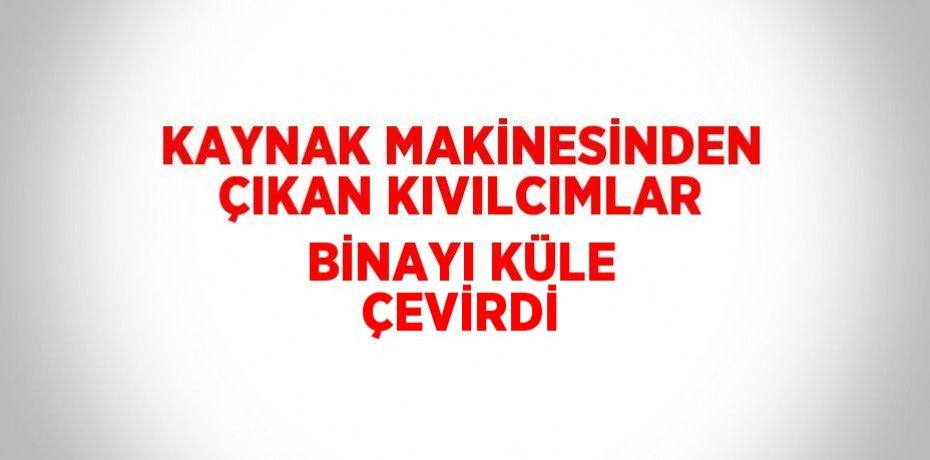 KAYNAK MAKİNESİNDEN ÇIKAN KIVILCIMLAR BİNAYI KÜLE ÇEVİRDİ