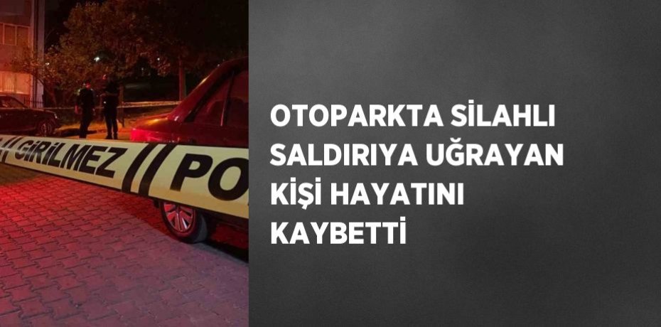 OTOPARKTA SİLAHLI SALDIRIYA UĞRAYAN KİŞİ HAYATINI KAYBETTİ