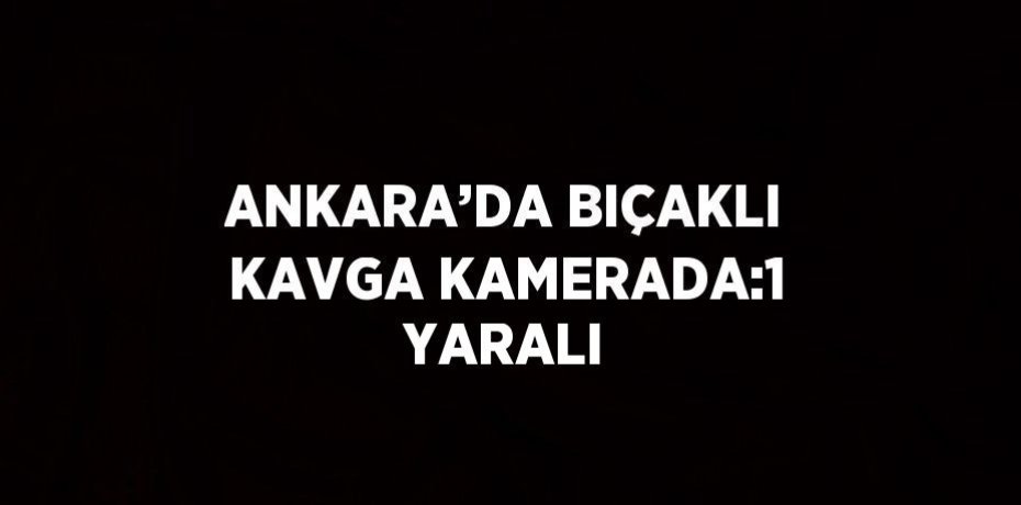 ANKARA’DA BIÇAKLI KAVGA KAMERADA:1 YARALI