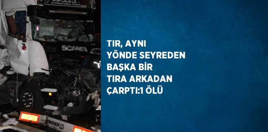 TIR, AYNI YÖNDE SEYREDEN BAŞKA BİR TIRA ARKADAN ÇARPTI:1 ÖLÜ