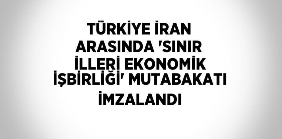 TÜRKİYE İRAN ARASINDA 'SINIR İLLERİ EKONOMİK İŞBİRLİĞİ' MUTABAKATI İMZALANDI