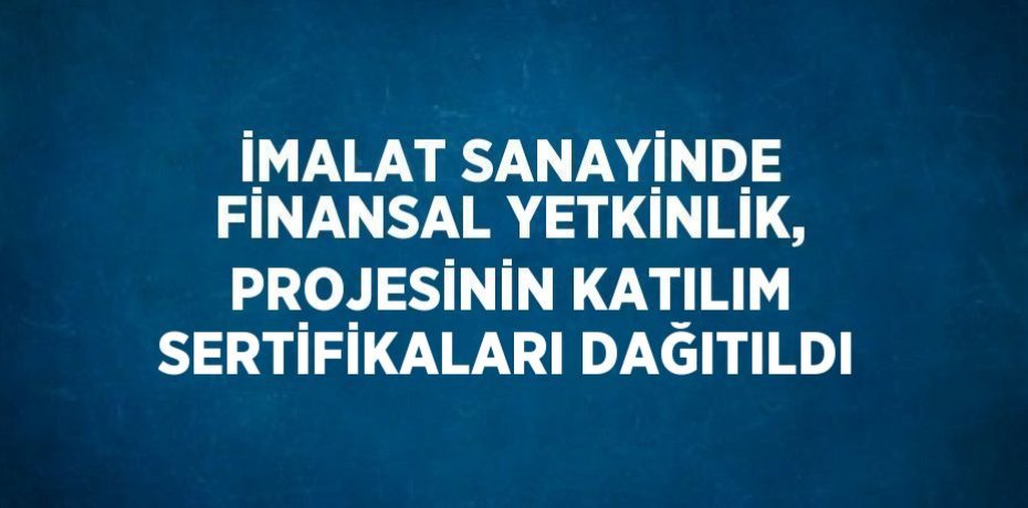 İMALAT SANAYİNDE FİNANSAL YETKİNLİK, PROJESİNİN KATILIM SERTİFİKALARI DAĞITILDI