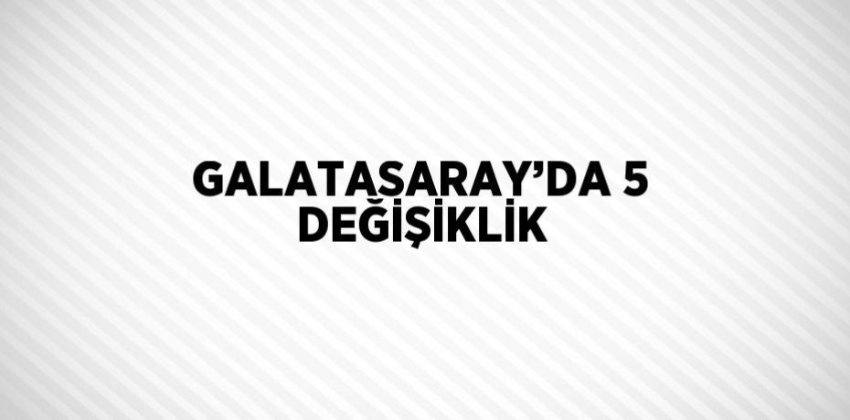 GALATASARAY’DA 5 DEĞİŞİKLİK