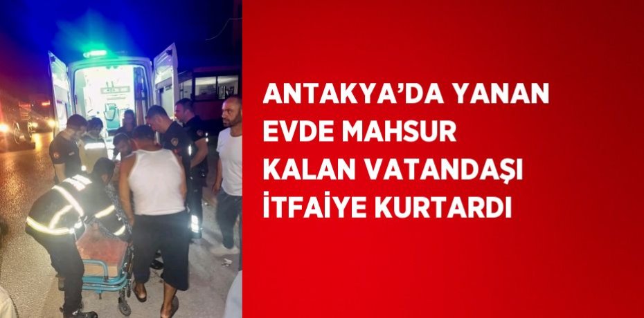 ANTAKYA’DA YANAN EVDE MAHSUR KALAN VATANDAŞI İTFAİYE KURTARDI