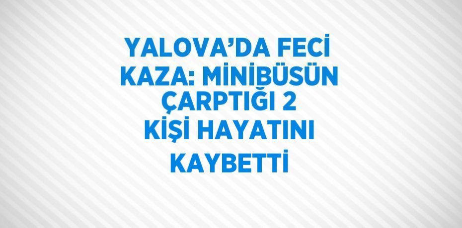 YALOVA’DA FECİ KAZA: MİNİBÜSÜN ÇARPTIĞI 2 KİŞİ HAYATINI KAYBETTİ