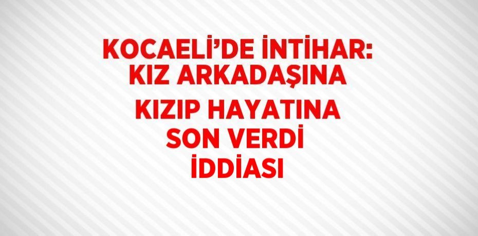 KOCAELİ’DE İNTİHAR: KIZ ARKADAŞINA KIZIP HAYATINA SON VERDİ İDDİASI