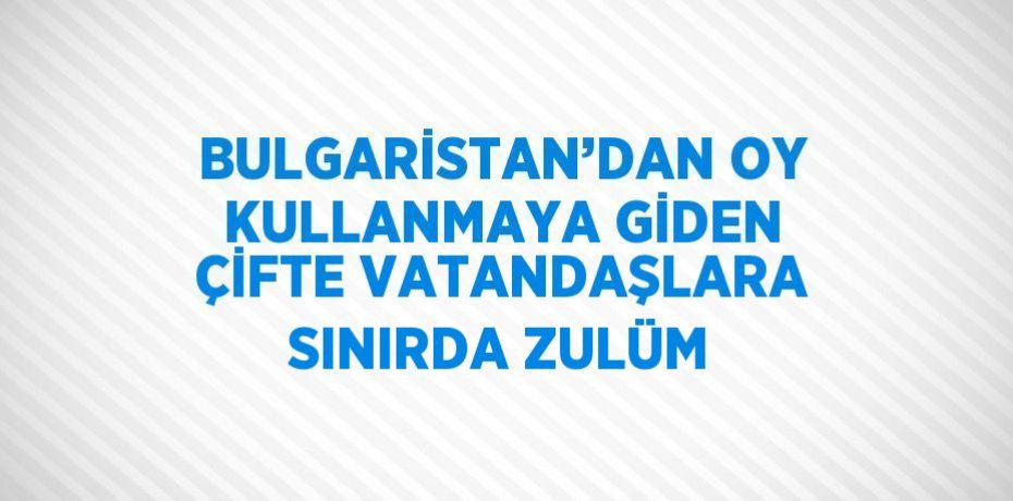 BULGARİSTAN’DAN OY KULLANMAYA GİDEN ÇİFTE VATANDAŞLARA SINIRDA ZULÜM