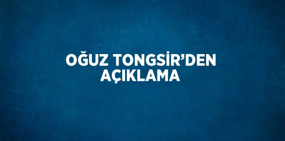 OĞUZ TONGSİR’DEN AÇIKLAMA