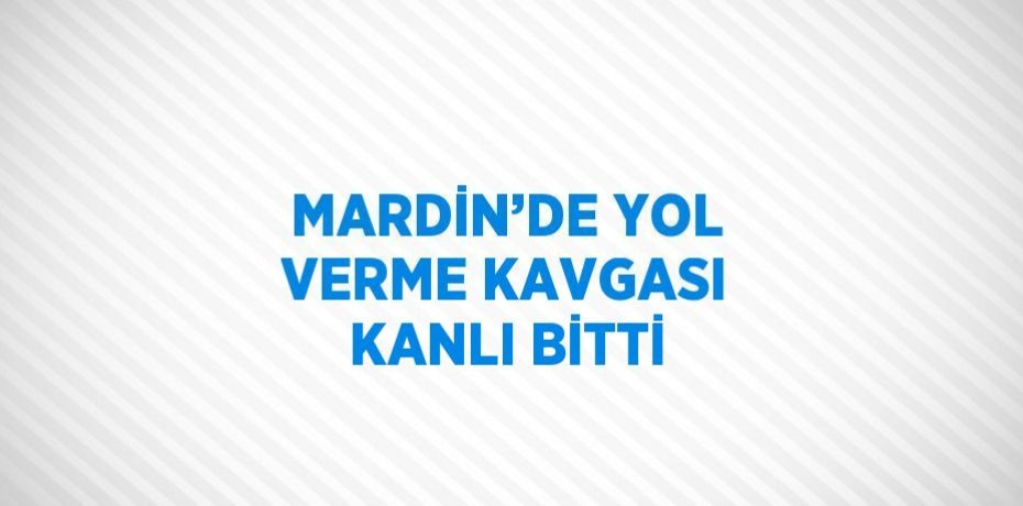 MARDİN’DE YOL VERME KAVGASI KANLI BİTTİ