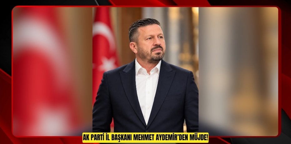 AK PARTİ İL BAŞKANI MEHMET AYDEMİR’DEN MÜJDE!