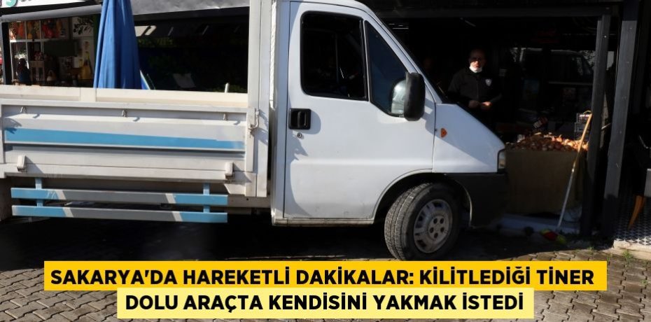 Sakarya’da hareketli dakikalar: Kilitlediği tiner dolu araçta kendisini yakmak istedi