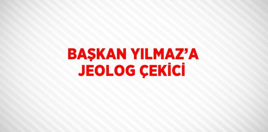 BAŞKAN YILMAZ’A JEOLOG ÇEKİCİ