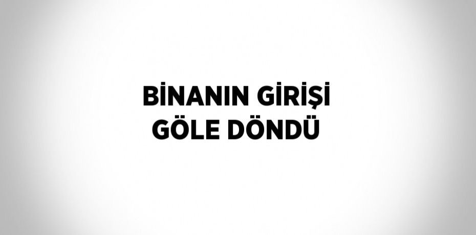 BİNANIN GİRİŞİ GÖLE DÖNDÜ