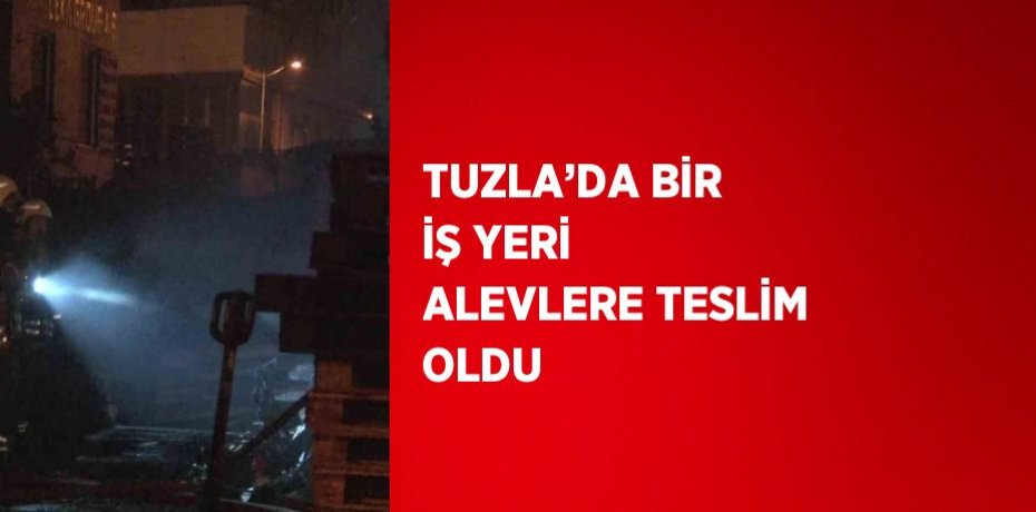 TUZLA’DA BİR İŞ YERİ ALEVLERE TESLİM OLDU