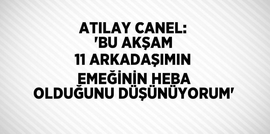 ATILAY CANEL: 'BU AKŞAM 11 ARKADAŞIMIN EMEĞİNİN HEBA OLDUĞUNU DÜŞÜNÜYORUM'
