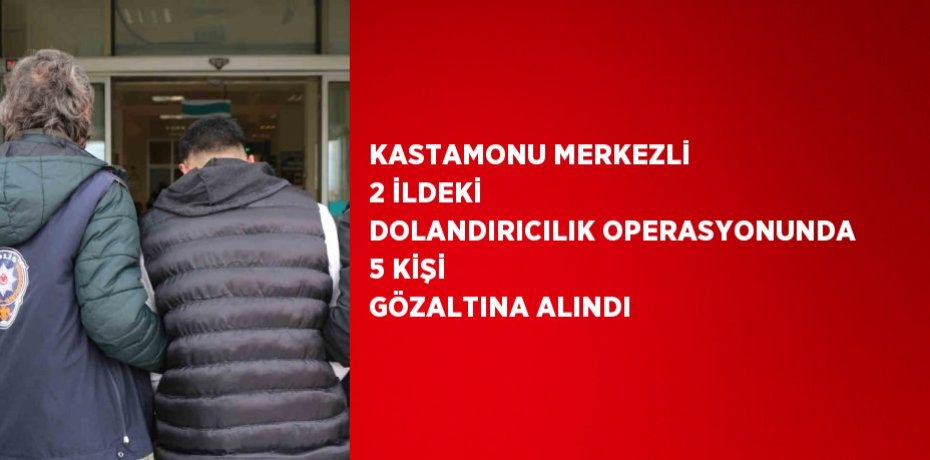 KASTAMONU MERKEZLİ 2 İLDEKİ DOLANDIRICILIK OPERASYONUNDA 5 KİŞİ GÖZALTINA ALINDI
