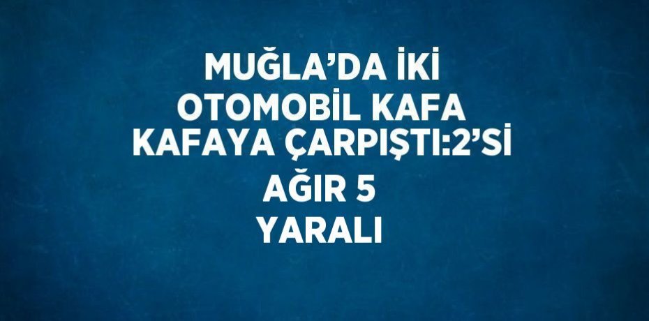 MUĞLA’DA İKİ OTOMOBİL KAFA KAFAYA ÇARPIŞTI:2’Sİ AĞIR 5 YARALI