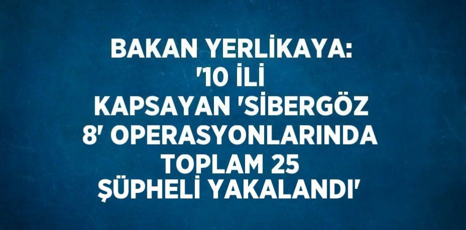 BAKAN YERLİKAYA: '10 İLİ KAPSAYAN 'SİBERGÖZ 8' OPERASYONLARINDA TOPLAM 25 ŞÜPHELİ YAKALANDI'
