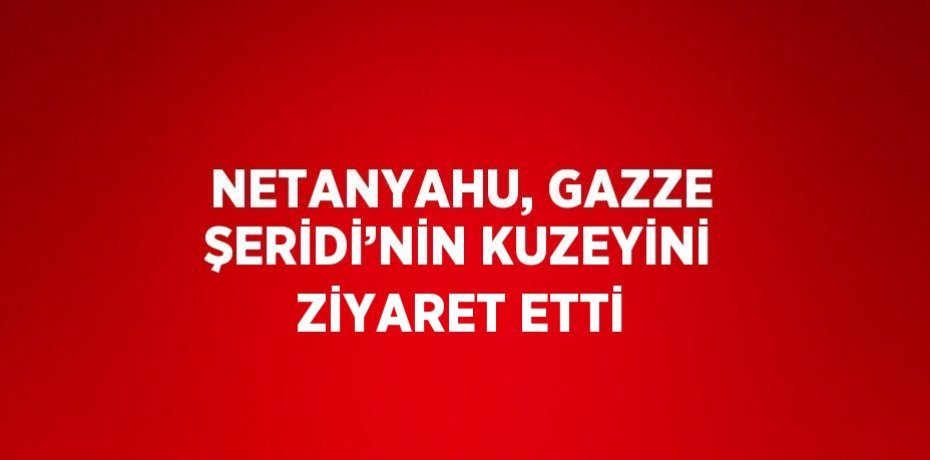 NETANYAHU, GAZZE ŞERİDİ’NİN KUZEYİNİ ZİYARET ETTİ