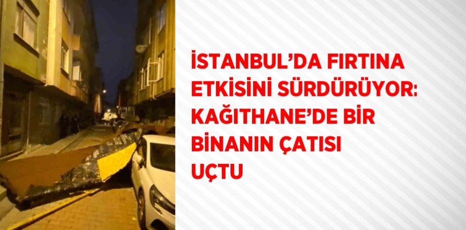 İSTANBUL’DA FIRTINA ETKİSİNİ SÜRDÜRÜYOR: KAĞITHANE’DE BİR BİNANIN ÇATISI UÇTU