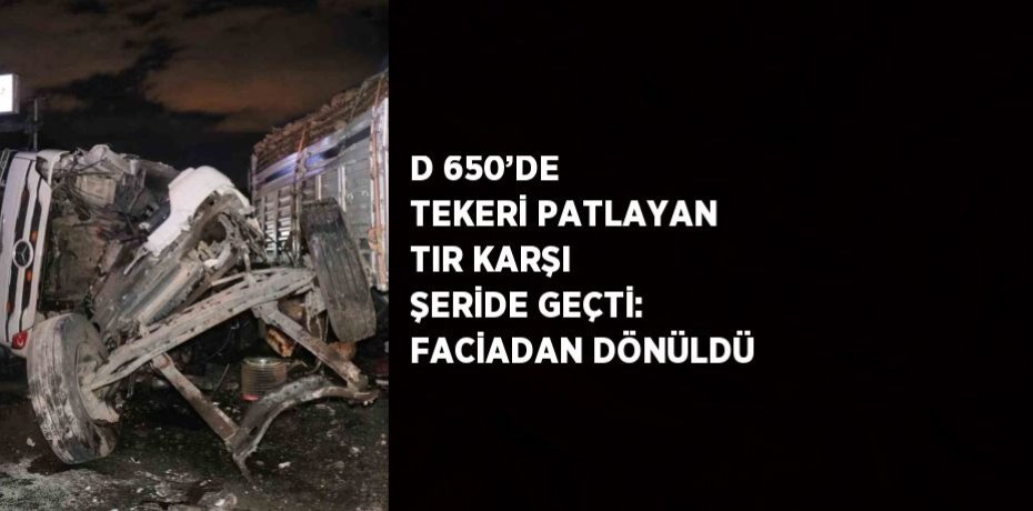 D 650’DE TEKERİ PATLAYAN TIR KARŞI ŞERİDE GEÇTİ: FACİADAN DÖNÜLDÜ