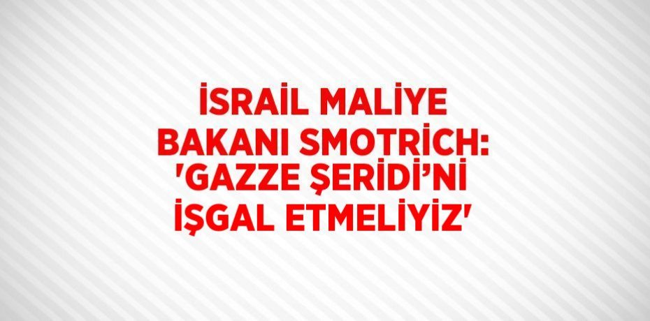 İSRAİL MALİYE BAKANI SMOTRİCH: 'GAZZE ŞERİDİ’Nİ İŞGAL ETMELİYİZ'
