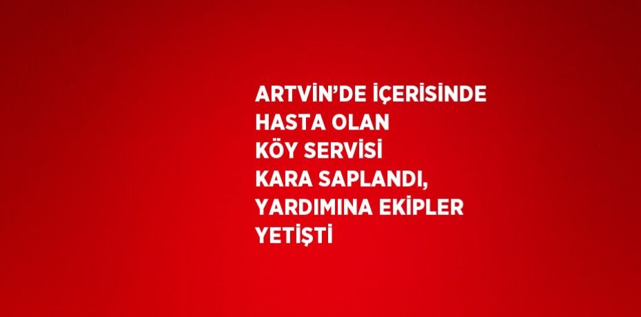 ARTVİN’DE İÇERİSİNDE HASTA OLAN KÖY SERVİSİ KARA SAPLANDI, YARDIMINA EKİPLER YETİŞTİ