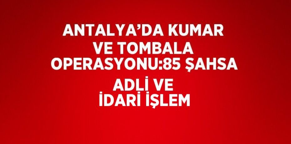 ANTALYA’DA KUMAR VE TOMBALA OPERASYONU:85 ŞAHSA ADLİ VE İDARİ İŞLEM
