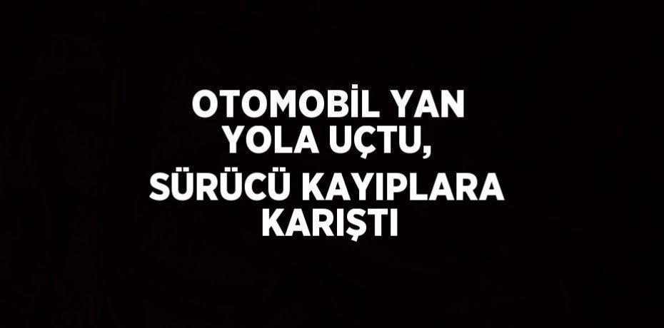OTOMOBİL YAN YOLA UÇTU, SÜRÜCÜ KAYIPLARA KARIŞTI