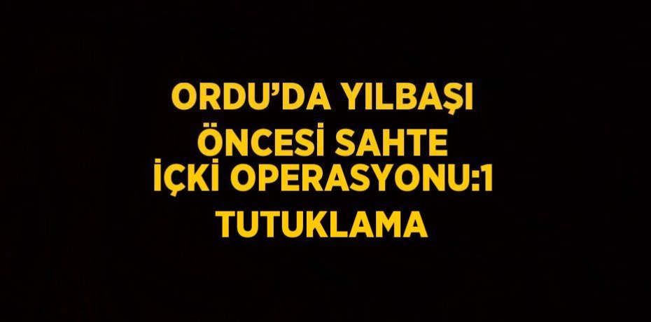 ORDU’DA YILBAŞI ÖNCESİ SAHTE İÇKİ OPERASYONU:1 TUTUKLAMA
