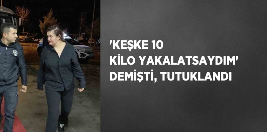 'KEŞKE 10 KİLO YAKALATSAYDIM' DEMİŞTİ, TUTUKLANDI