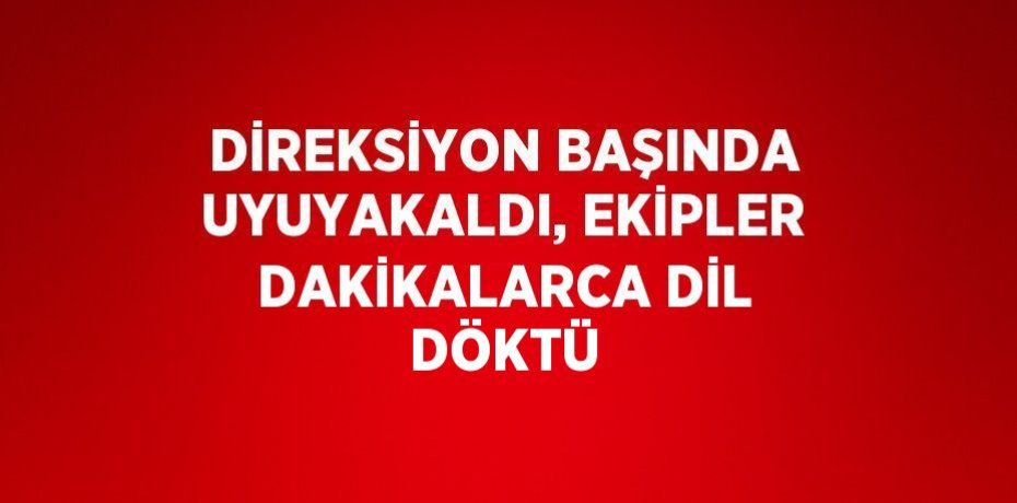 DİREKSİYON BAŞINDA UYUYAKALDI, EKİPLER DAKİKALARCA DİL DÖKTÜ