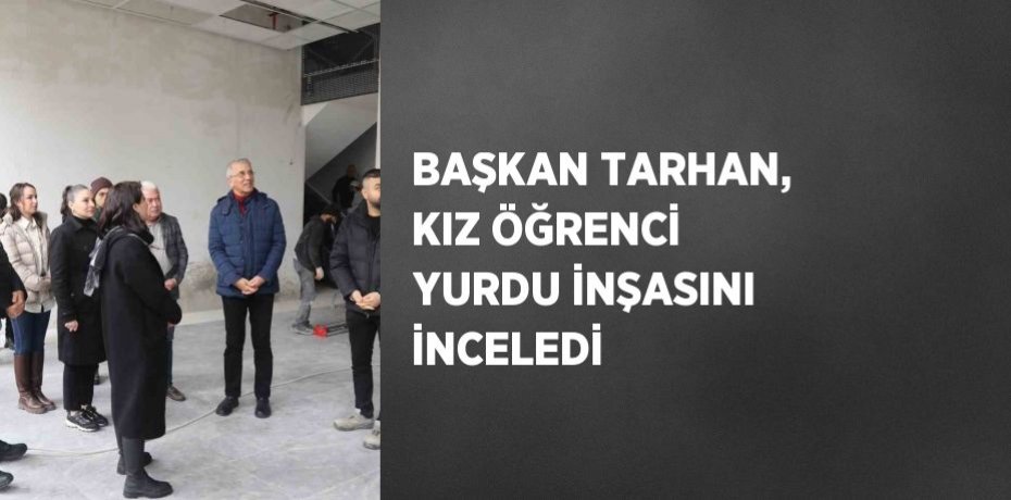 BAŞKAN TARHAN, KIZ ÖĞRENCİ YURDU İNŞASINI İNCELEDİ