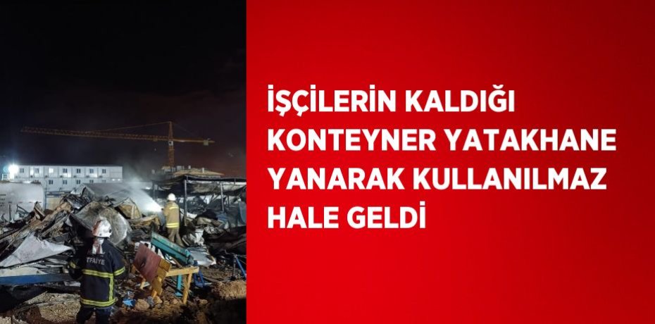 İŞÇİLERİN KALDIĞI KONTEYNER YATAKHANE YANARAK KULLANILMAZ HALE GELDİ