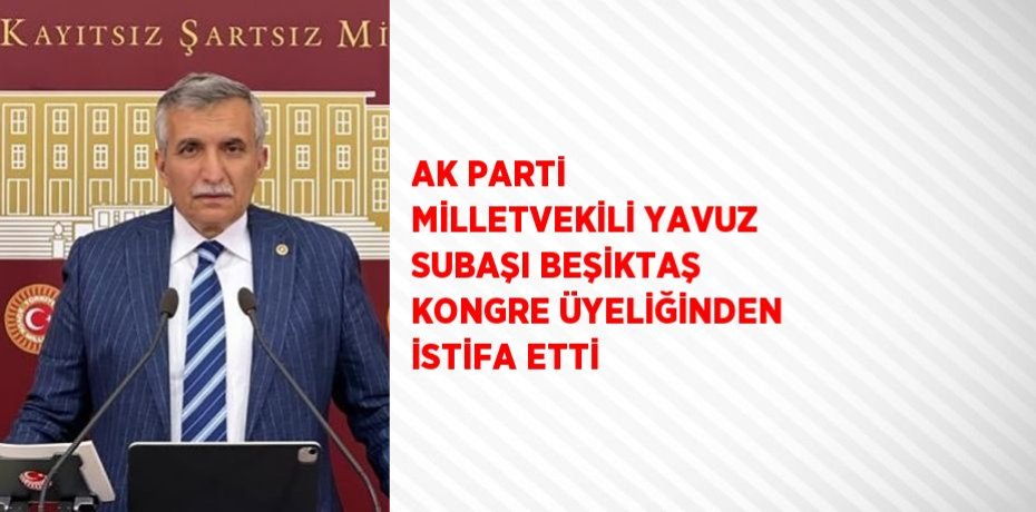 AK PARTİ MİLLETVEKİLİ YAVUZ SUBAŞI BEŞİKTAŞ KONGRE ÜYELİĞİNDEN İSTİFA ETTİ