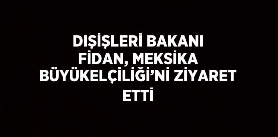 DIŞİŞLERİ BAKANI FİDAN, MEKSİKA BÜYÜKELÇİLİĞİ’Nİ ZİYARET ETTİ