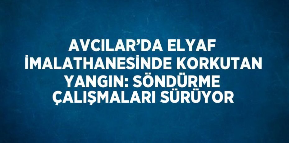 AVCILAR’DA ELYAF İMALATHANESİNDE KORKUTAN YANGIN: SÖNDÜRME ÇALIŞMALARI SÜRÜYOR