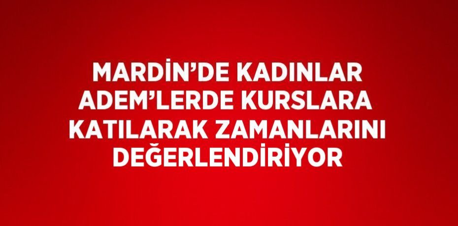 MARDİN’DE KADINLAR ADEM’LERDE KURSLARA KATILARAK ZAMANLARINI DEĞERLENDİRİYOR