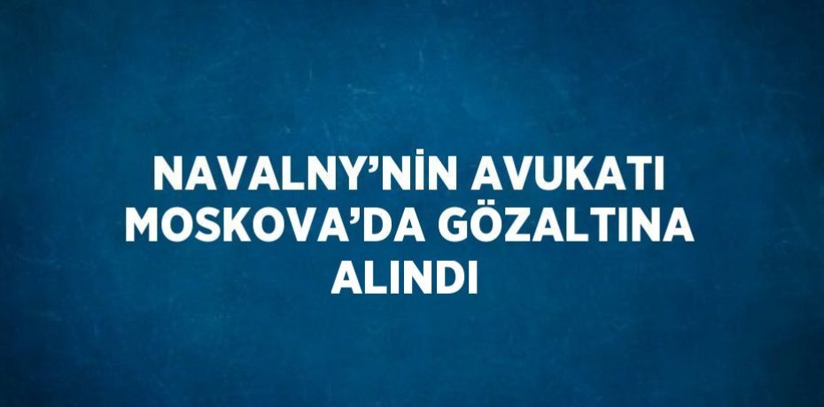 NAVALNY’NİN AVUKATI MOSKOVA’DA GÖZALTINA ALINDI