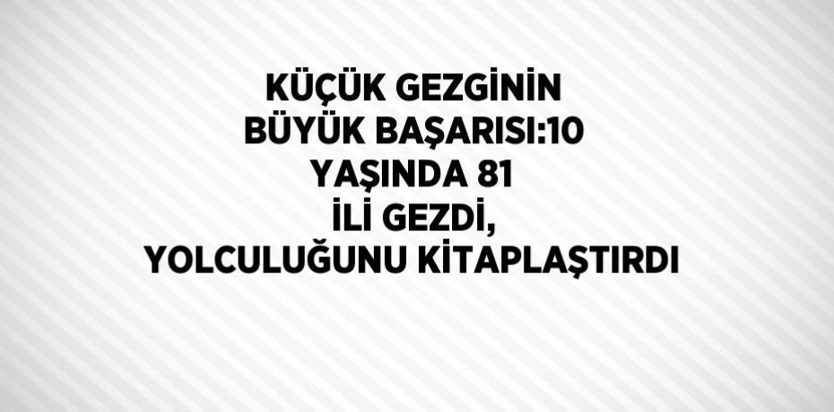 KÜÇÜK GEZGİNİN BÜYÜK BAŞARISI:10 YAŞINDA 81 İLİ GEZDİ, YOLCULUĞUNU KİTAPLAŞTIRDI