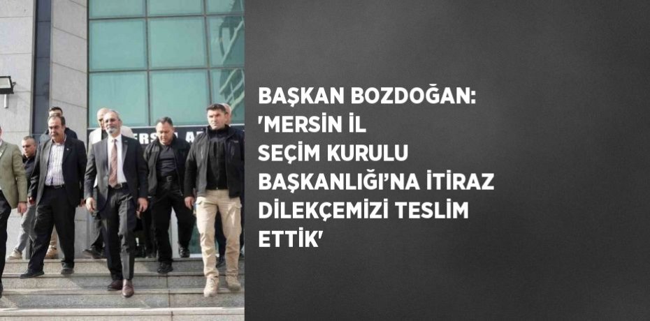 BAŞKAN BOZDOĞAN: 'MERSİN İL SEÇİM KURULU BAŞKANLIĞI’NA İTİRAZ DİLEKÇEMİZİ TESLİM ETTİK'