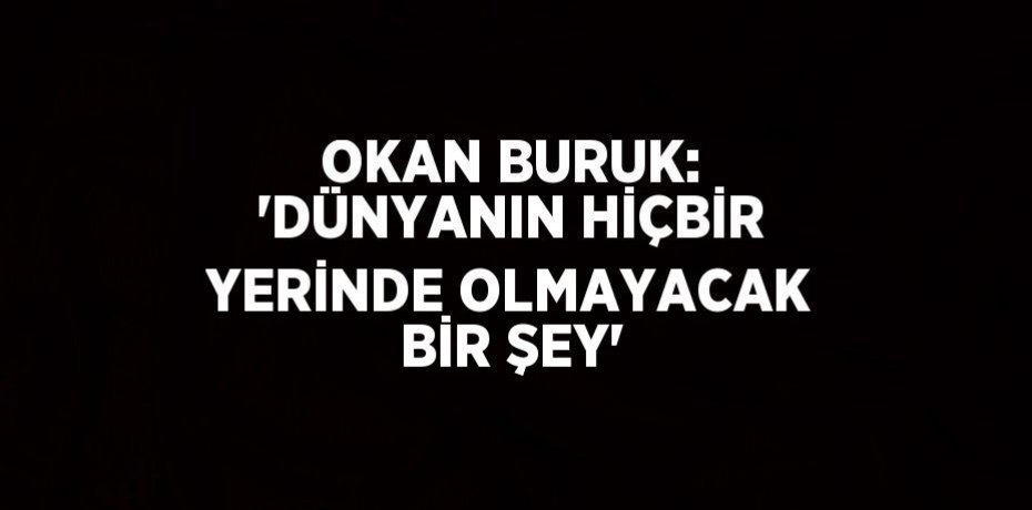 OKAN BURUK: 'DÜNYANIN HİÇBİR YERİNDE OLMAYACAK BİR ŞEY'