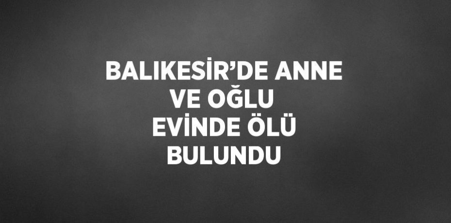 BALIKESİR’DE ANNE VE OĞLU EVİNDE ÖLÜ BULUNDU