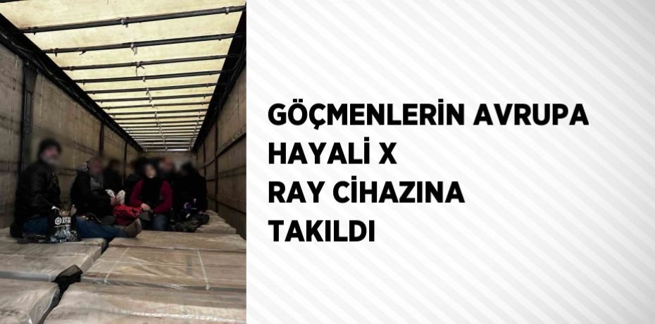 GÖÇMENLERİN AVRUPA HAYALİ X RAY CİHAZINA TAKILDI