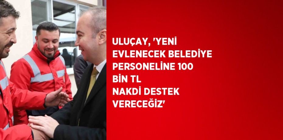 ULUÇAY, 'YENİ EVLENECEK BELEDİYE PERSONELİNE 100 BİN TL NAKDİ DESTEK VERECEĞİZ'