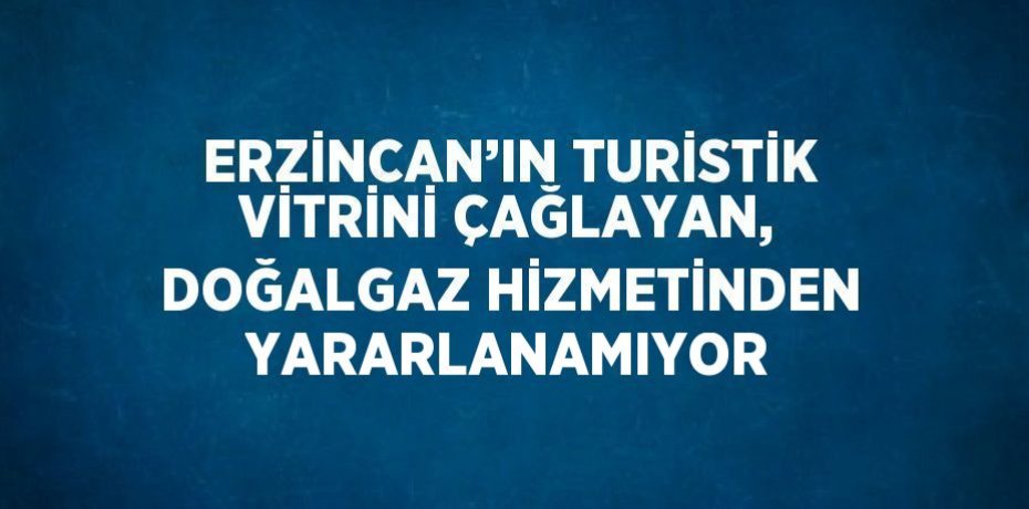 ERZİNCAN’IN TURİSTİK VİTRİNİ ÇAĞLAYAN, DOĞALGAZ HİZMETİNDEN YARARLANAMIYOR