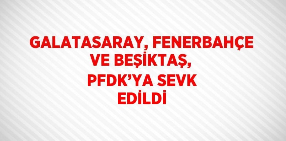 GALATASARAY, FENERBAHÇE VE BEŞİKTAŞ, PFDK’YA SEVK EDİLDİ